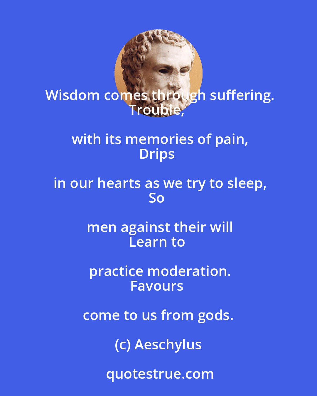 Aeschylus: Wisdom comes through suffering.
Trouble, with its memories of pain,
Drips in our hearts as we try to sleep,
So men against their will
Learn to practice moderation.
Favours come to us from gods.