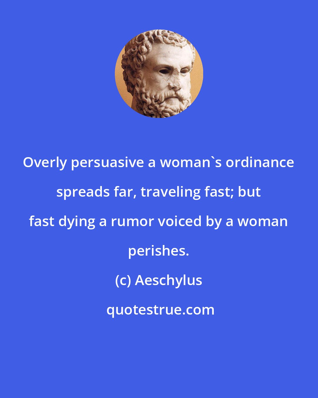 Aeschylus: Overly persuasive a woman's ordinance spreads far, traveling fast; but fast dying a rumor voiced by a woman perishes.