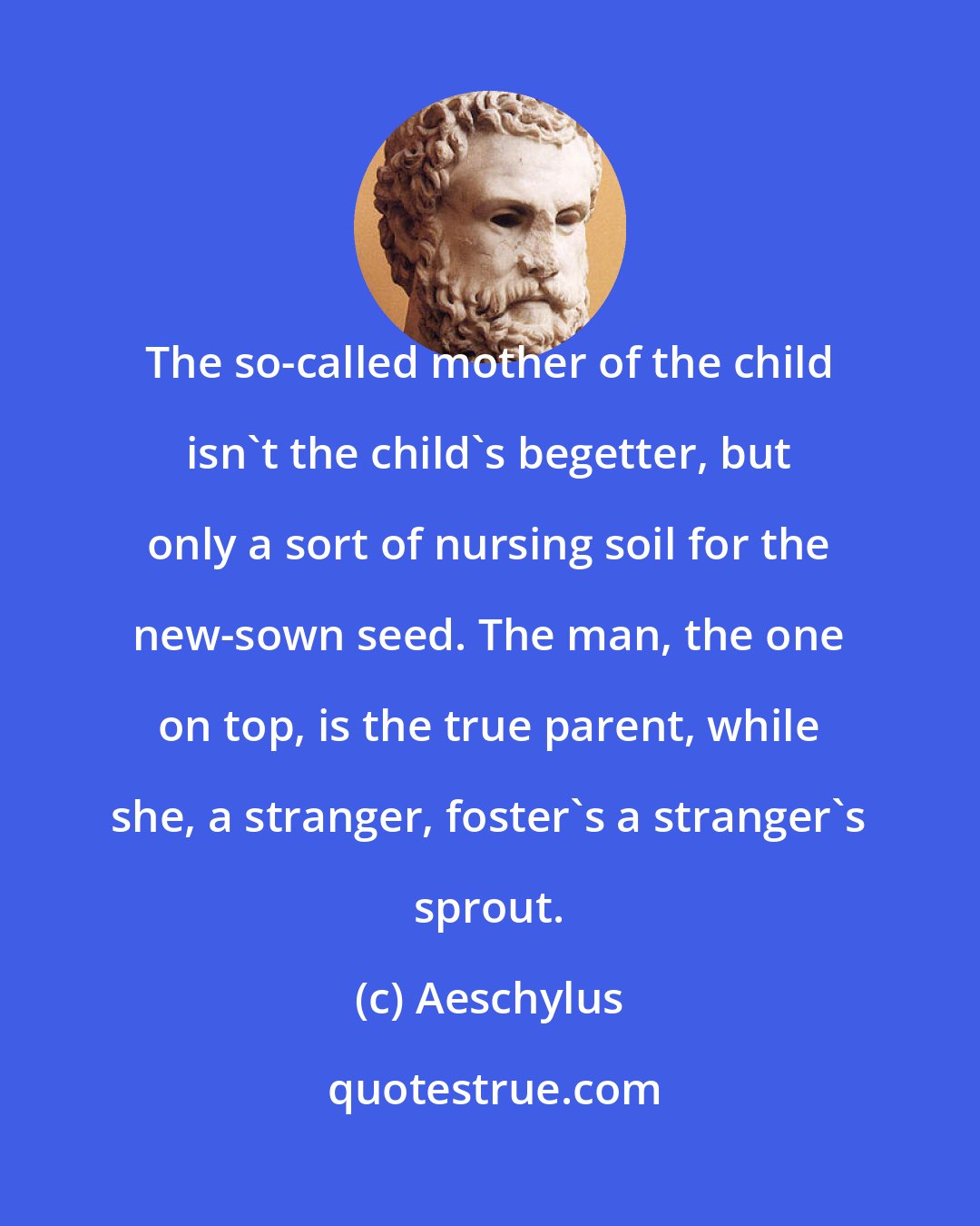 Aeschylus: The so-called mother of the child isn't the child's begetter, but only a sort of nursing soil for the new-sown seed. The man, the one on top, is the true parent, while she, a stranger, foster's a stranger's sprout.