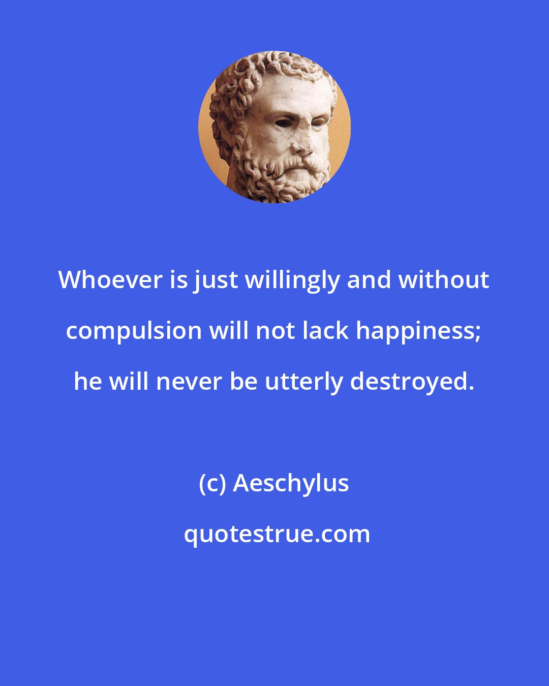 Aeschylus: Whoever is just willingly and without compulsion will not lack happiness; he will never be utterly destroyed.