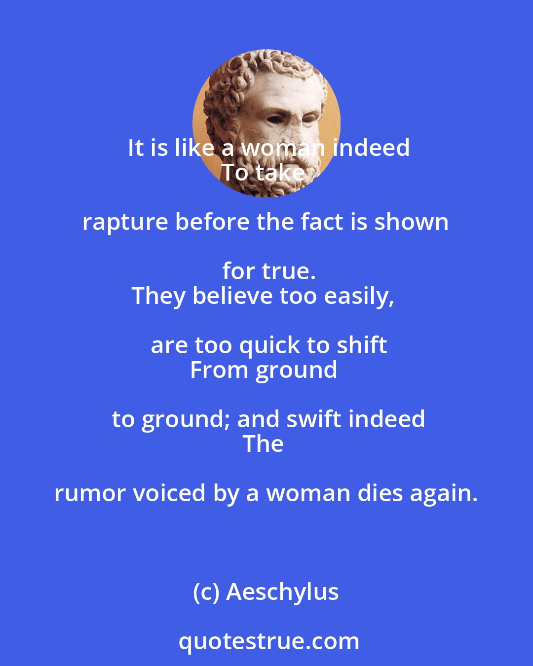 Aeschylus: It is like a woman indeed
To take rapture before the fact is shown for true.
They believe too easily, are too quick to shift
From ground to ground; and swift indeed
The rumor voiced by a woman dies again.