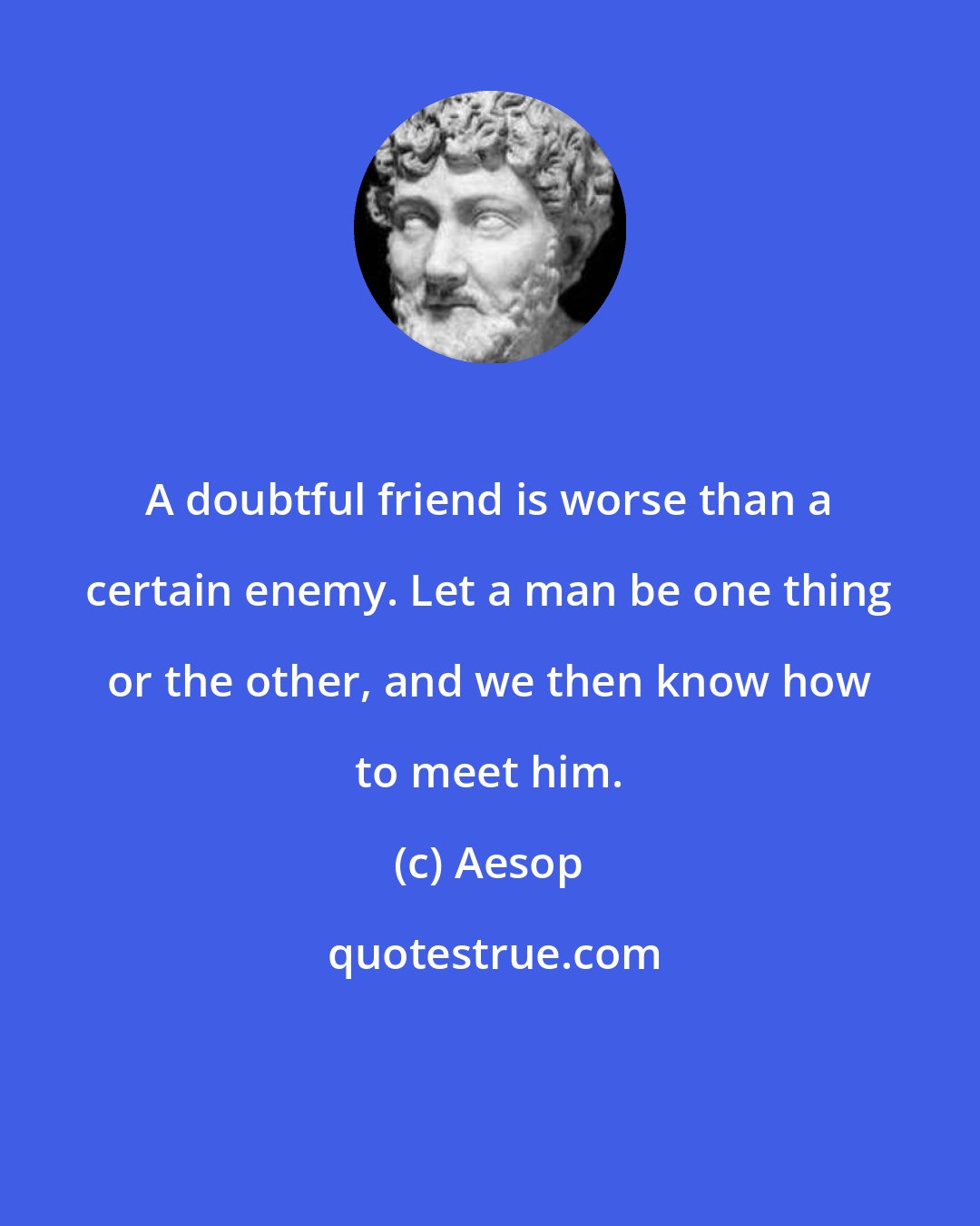 Aesop: A doubtful friend is worse than a certain enemy. Let a man be one thing or the other, and we then know how to meet him.