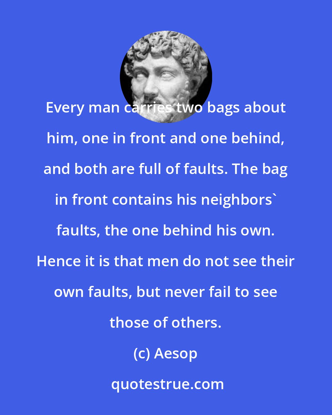 Aesop: Every man carries two bags about him, one in front and one behind, and both are full of faults. The bag in front contains his neighbors' faults, the one behind his own. Hence it is that men do not see their own faults, but never fail to see those of others.