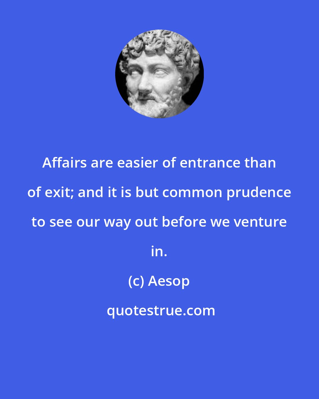 Aesop: Affairs are easier of entrance than of exit; and it is but common prudence to see our way out before we venture in.