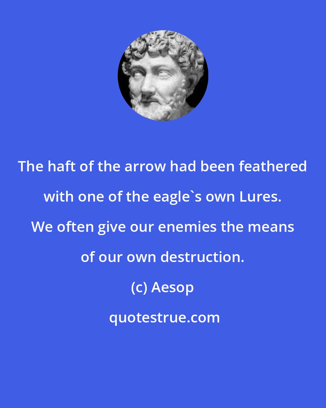 Aesop: The haft of the arrow had been feathered with one of the eagle's own Lures. We often give our enemies the means of our own destruction.