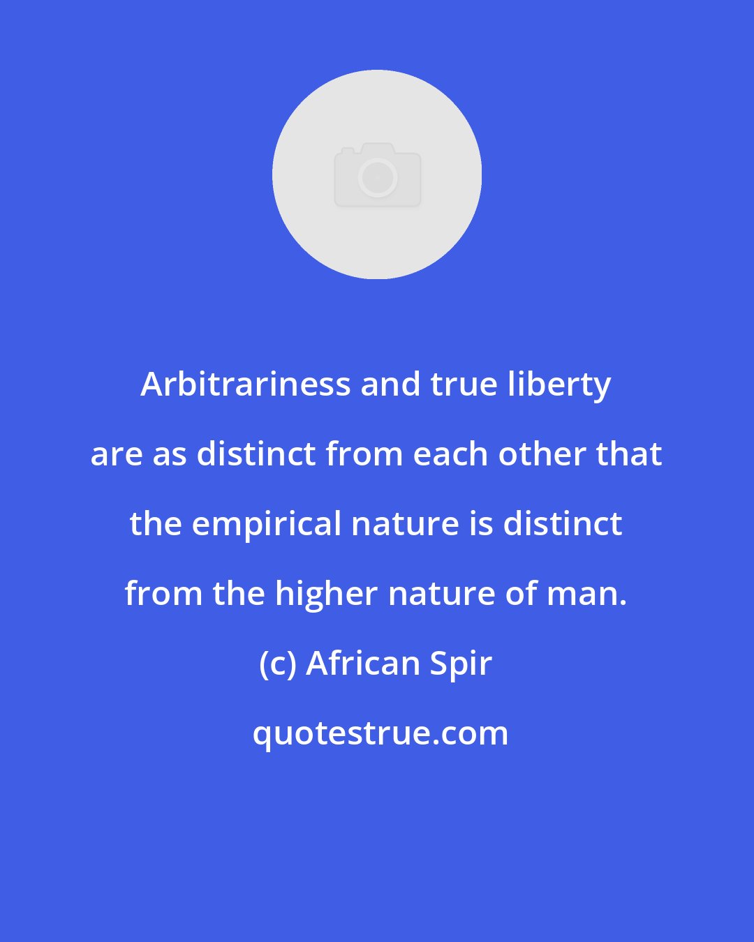 African Spir: Arbitrariness and true liberty are as distinct from each other that the empirical nature is distinct from the higher nature of man.