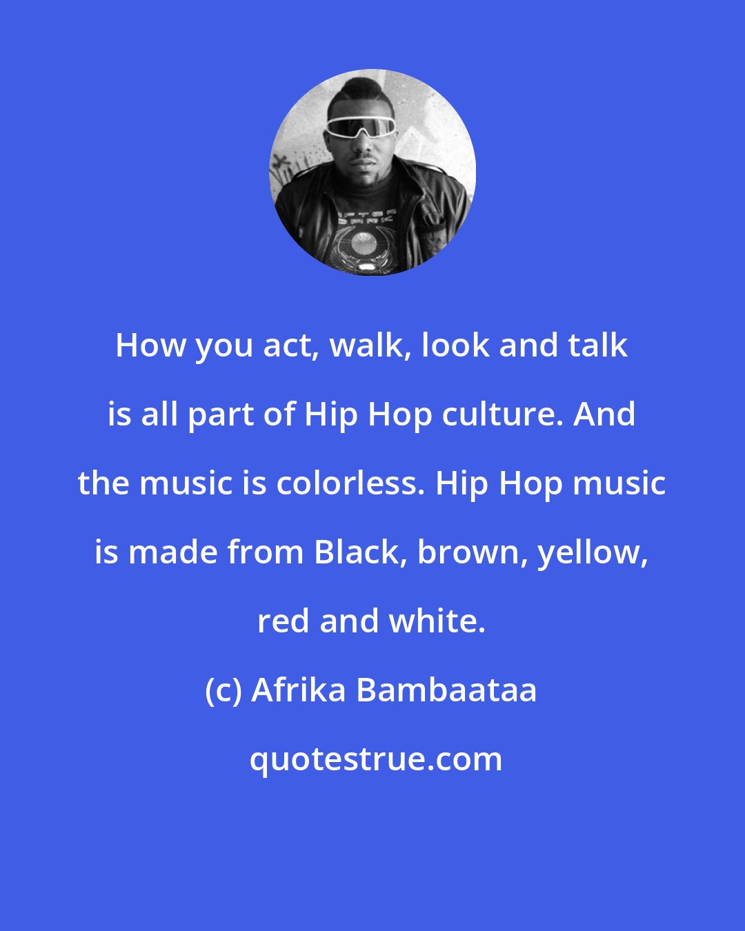 Afrika Bambaataa: How you act, walk, look and talk is all part of Hip Hop culture. And the music is colorless. Hip Hop music is made from Black, brown, yellow, red and white.