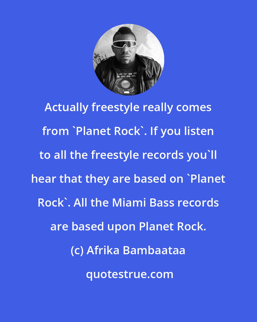Afrika Bambaataa: Actually freestyle really comes from 'Planet Rock'. If you listen to all the freestyle records you'll hear that they are based on 'Planet Rock'. All the Miami Bass records are based upon Planet Rock.