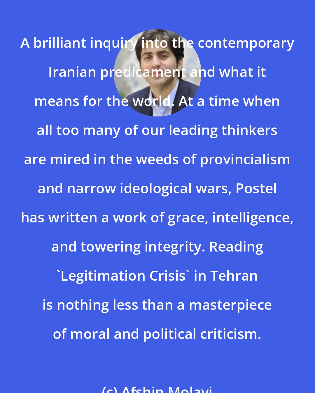 Afshin Molavi: A brilliant inquiry into the contemporary Iranian predicament and what it means for the world. At a time when all too many of our leading thinkers are mired in the weeds of provincialism and narrow ideological wars, Postel has written a work of grace, intelligence, and towering integrity. Reading 'Legitimation Crisis' in Tehran is nothing less than a masterpiece of moral and political criticism.