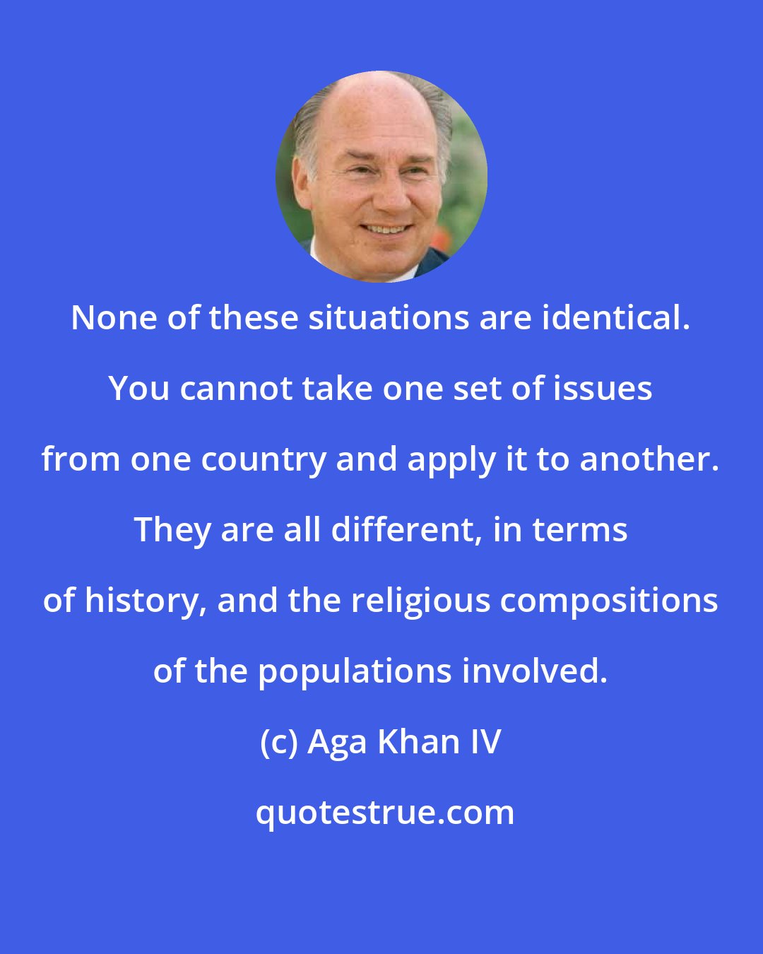 Aga Khan IV: None of these situations are identical. You cannot take one set of issues from one country and apply it to another. They are all different, in terms of history, and the religious compositions of the populations involved.