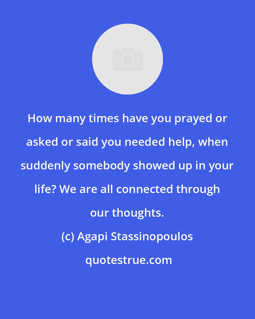 Agapi Stassinopoulos: How many times have you prayed or asked or said you needed help, when suddenly somebody showed up in your life? We are all connected through our thoughts.