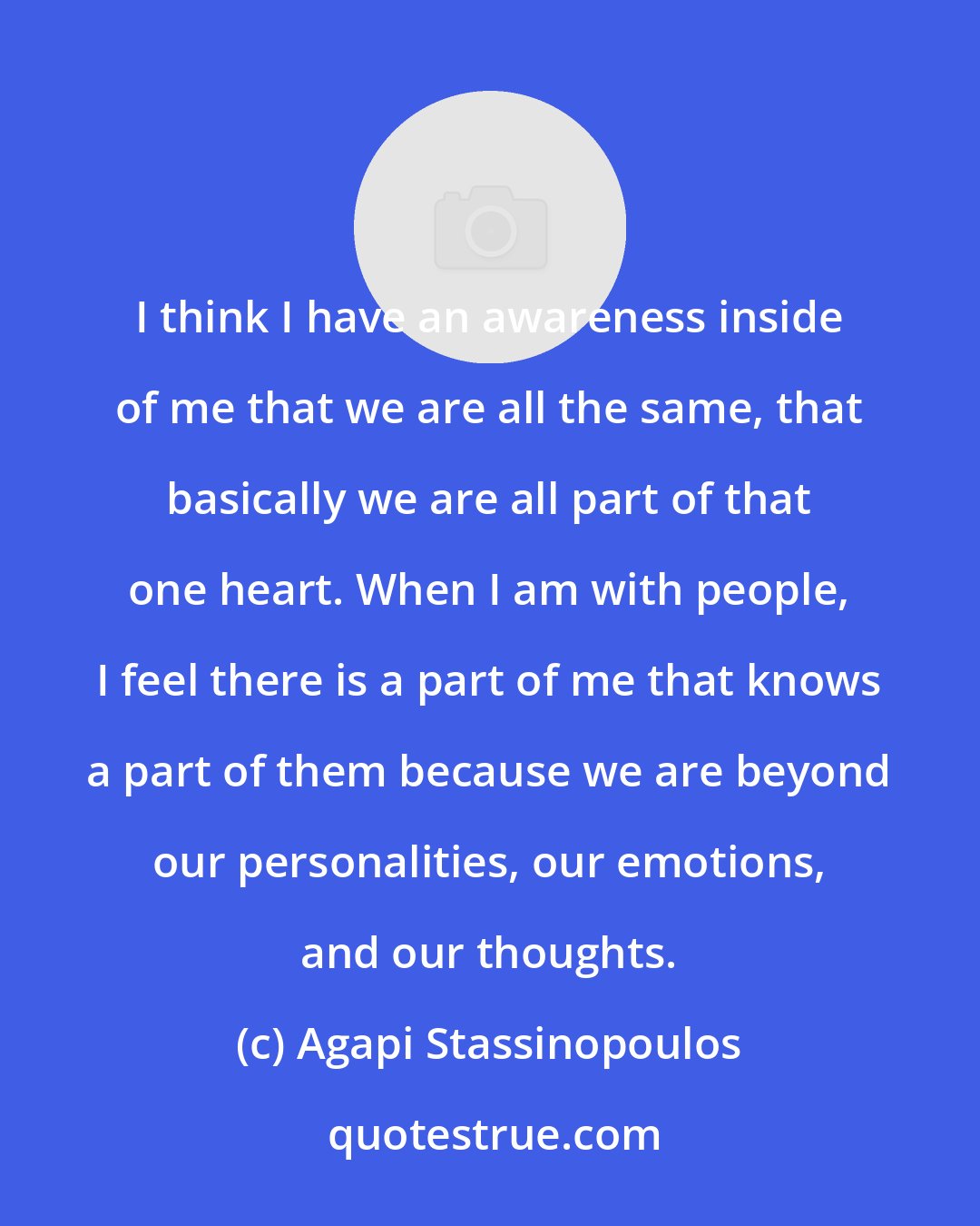 Agapi Stassinopoulos: I think I have an awareness inside of me that we are all the same, that basically we are all part of that one heart. When I am with people, I feel there is a part of me that knows a part of them because we are beyond our personalities, our emotions, and our thoughts.
