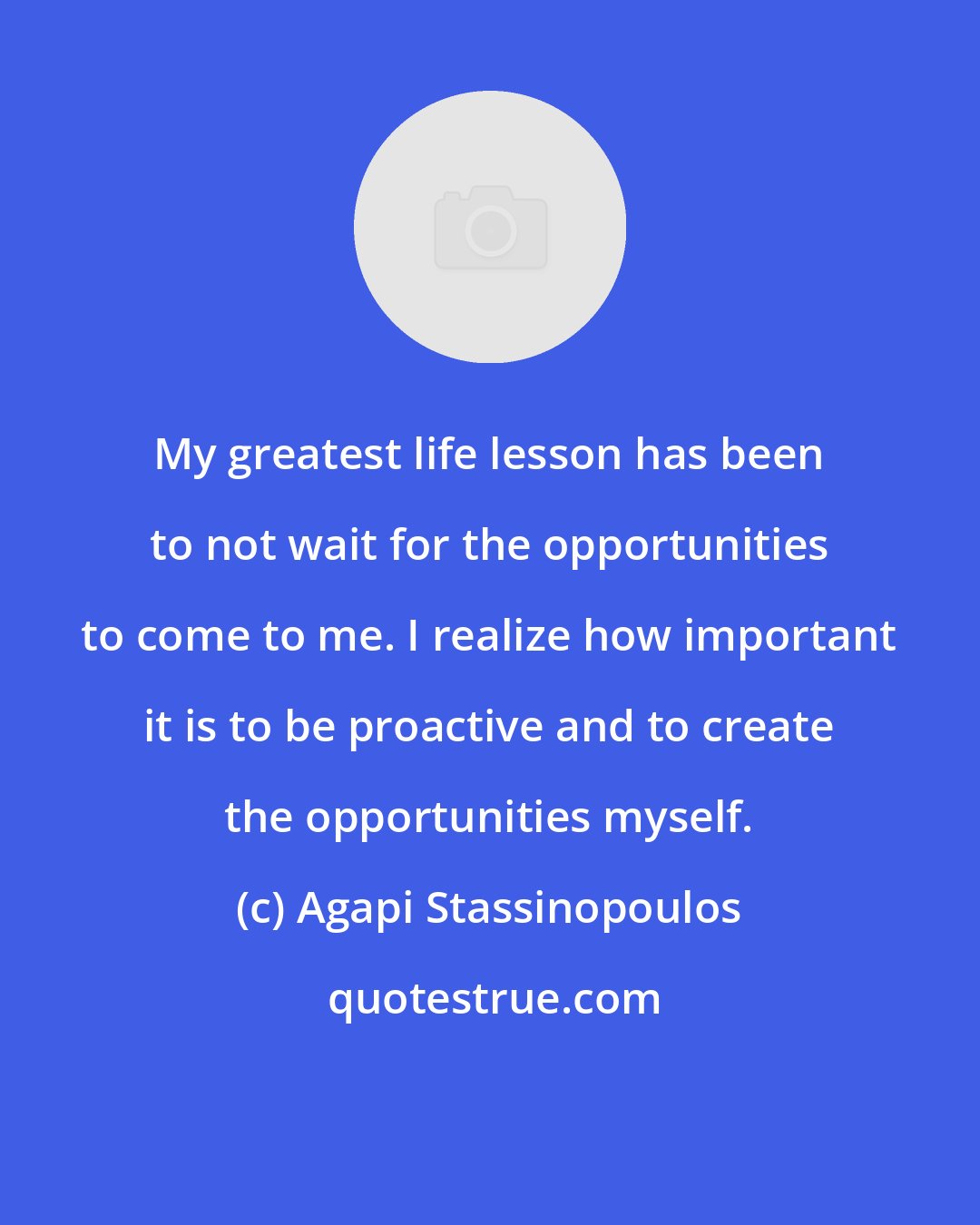 Agapi Stassinopoulos: My greatest life lesson has been to not wait for the opportunities to come to me. I realize how important it is to be proactive and to create the opportunities myself.
