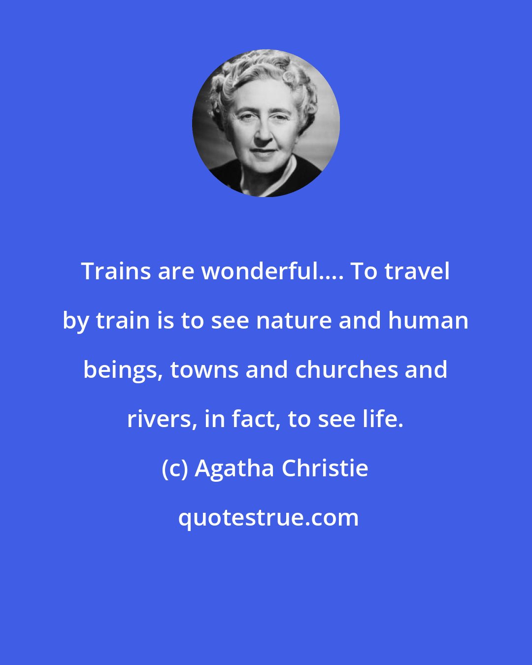 Agatha Christie: Trains are wonderful.... To travel by train is to see nature and human beings, towns and churches and rivers, in fact, to see life.