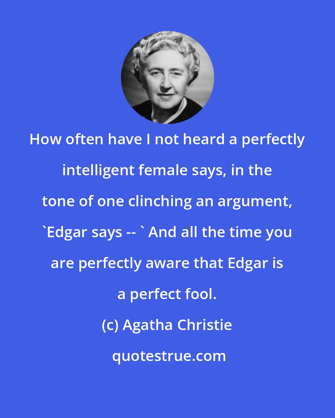 Agatha Christie: How often have I not heard a perfectly intelligent female says, in the tone of one clinching an argument, 'Edgar says -- ' And all the time you are perfectly aware that Edgar is a perfect fool.