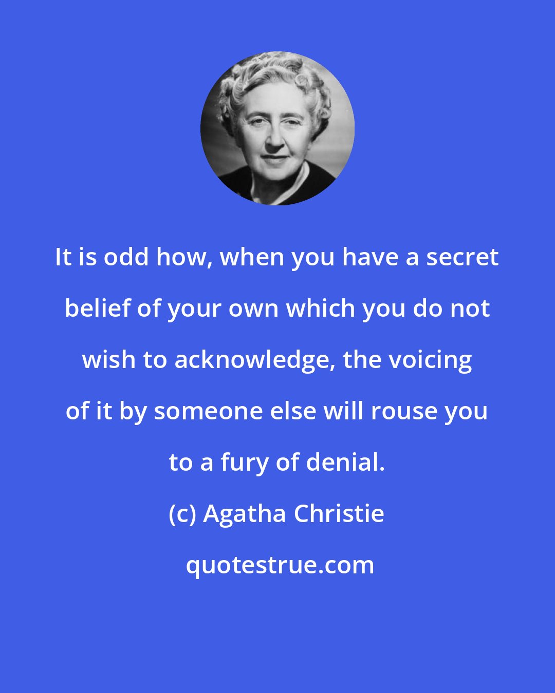Agatha Christie: It is odd how, when you have a secret belief of your own which you do not wish to acknowledge, the voicing of it by someone else will rouse you to a fury of denial.