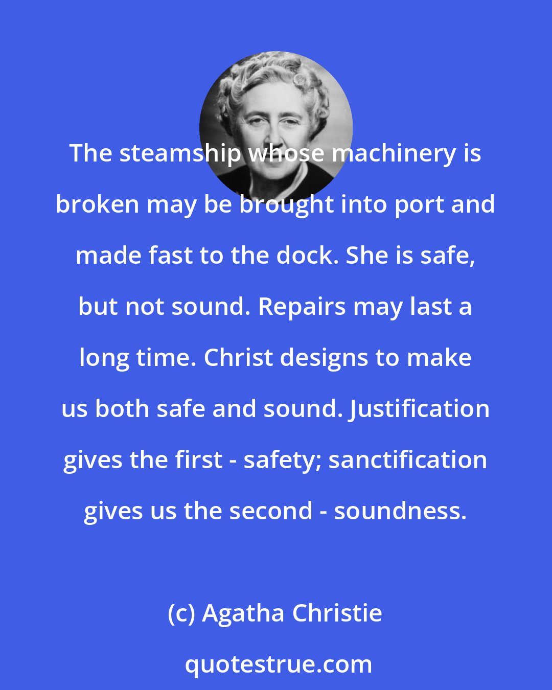 Agatha Christie: The steamship whose machinery is broken may be brought into port and made fast to the dock. She is safe, but not sound. Repairs may last a long time. Christ designs to make us both safe and sound. Justification gives the first - safety; sanctification gives us the second - soundness.
