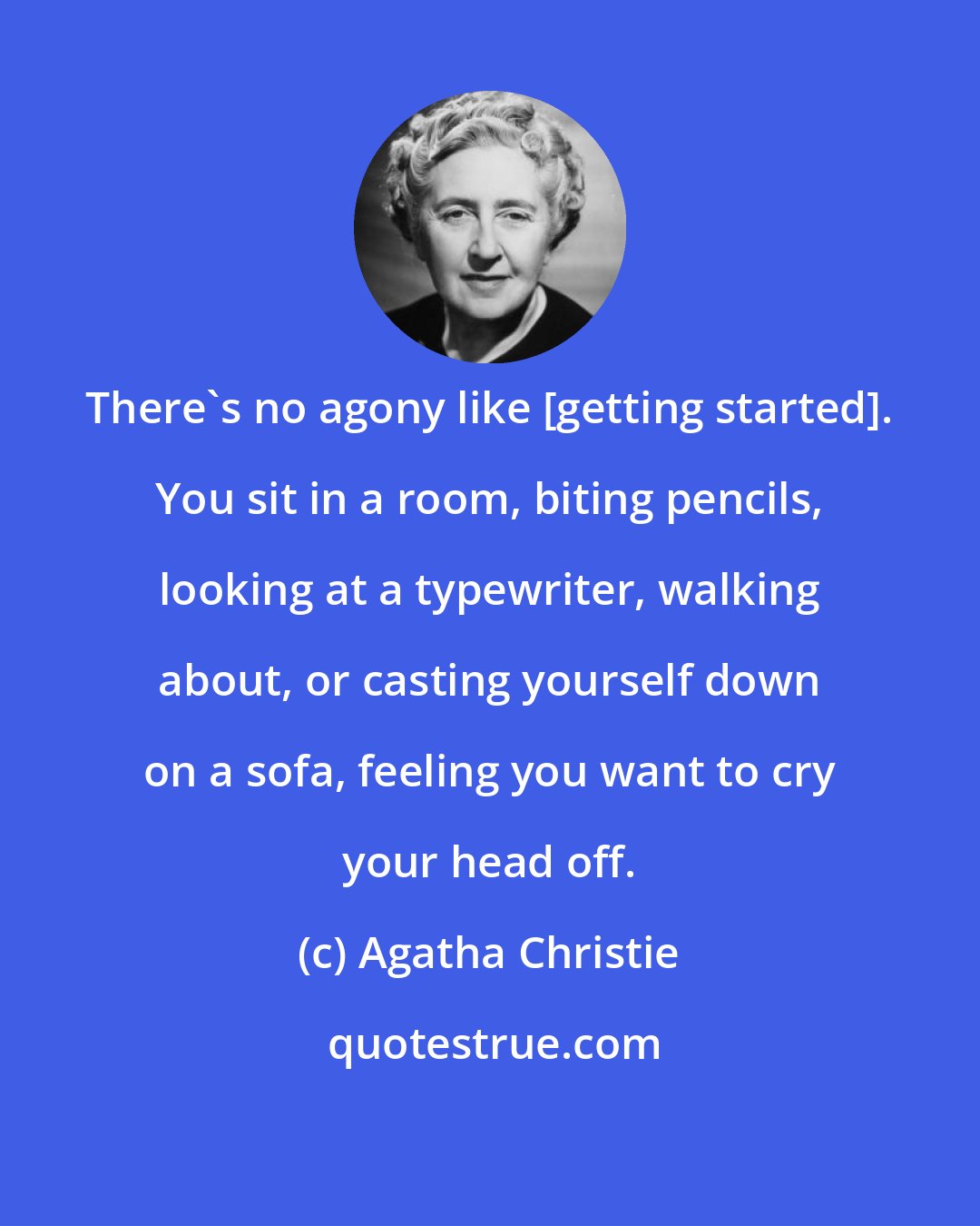 Agatha Christie: There's no agony like [getting started]. You sit in a room, biting pencils, looking at a typewriter, walking about, or casting yourself down on a sofa, feeling you want to cry your head off.