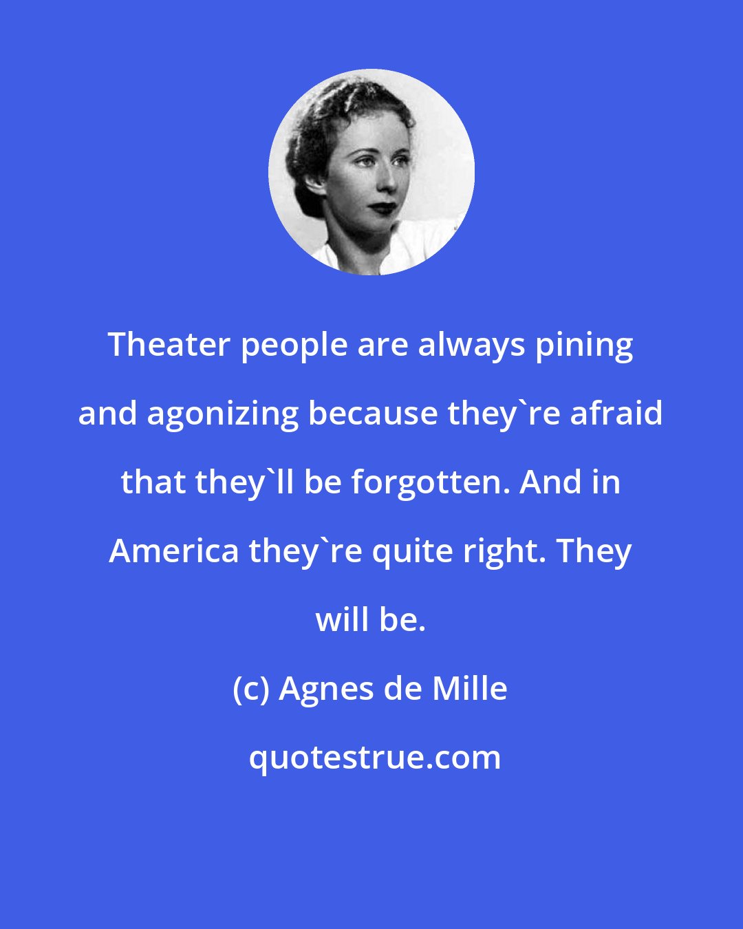 Agnes de Mille: Theater people are always pining and agonizing because they're afraid that they'll be forgotten. And in America they're quite right. They will be.