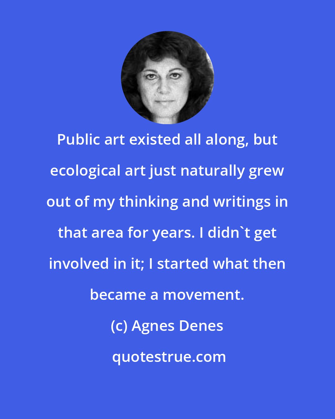 Agnes Denes: Public art existed all along, but ecological art just naturally grew out of my thinking and writings in that area for years. I didn't get involved in it; I started what then became a movement.