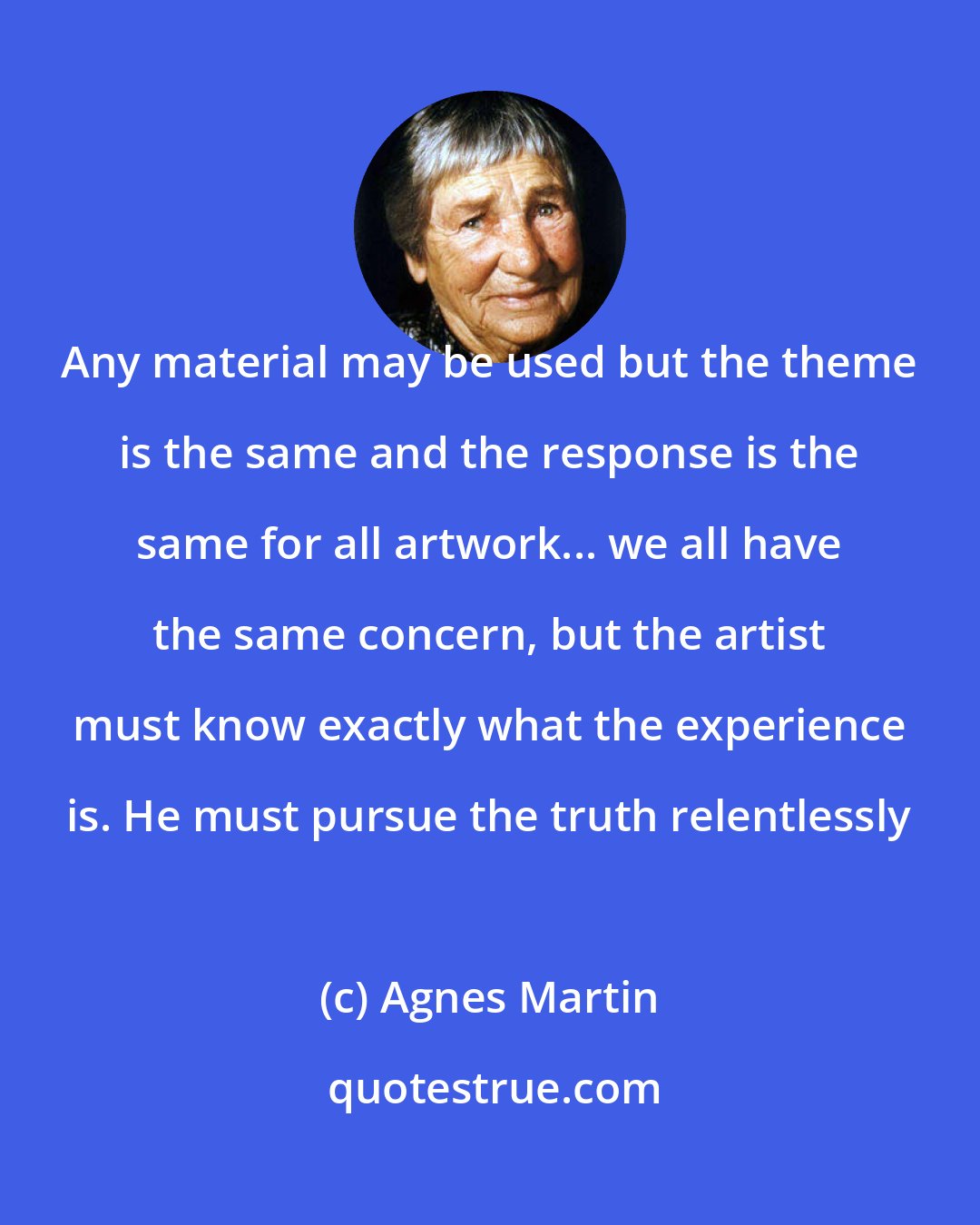 Agnes Martin: Any material may be used but the theme is the same and the response is the same for all artwork... we all have the same concern, but the artist must know exactly what the experience is. He must pursue the truth relentlessly