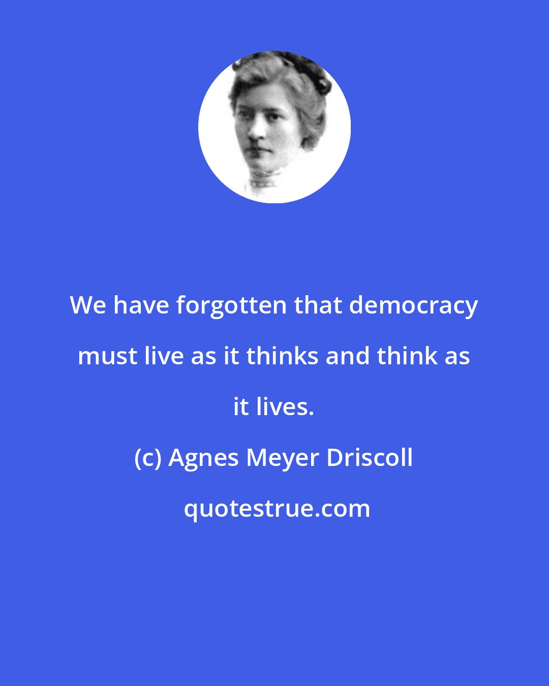 Agnes Meyer Driscoll: We have forgotten that democracy must live as it thinks and think as it lives.