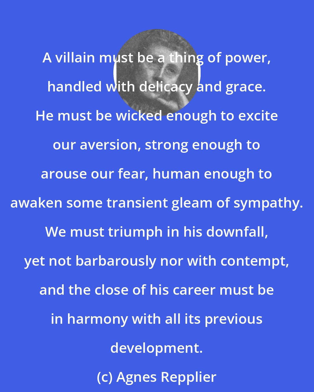 Agnes Repplier: A villain must be a thing of power, handled with delicacy and grace. He must be wicked enough to excite our aversion, strong enough to arouse our fear, human enough to awaken some transient gleam of sympathy. We must triumph in his downfall, yet not barbarously nor with contempt, and the close of his career must be in harmony with all its previous development.