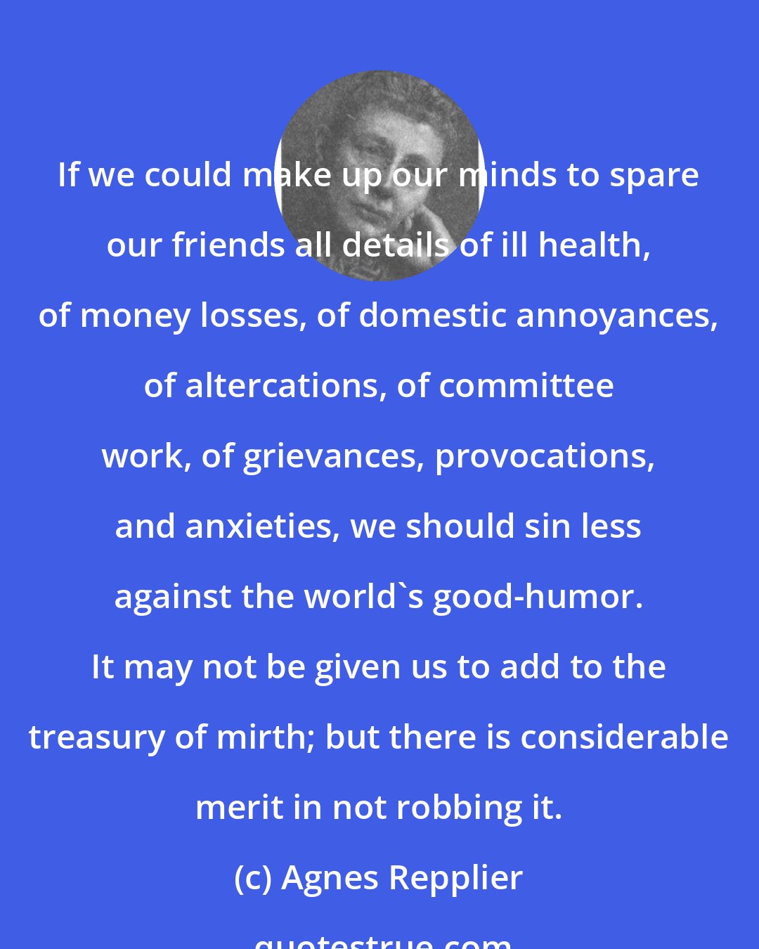 Agnes Repplier: If we could make up our minds to spare our friends all details of ill health, of money losses, of domestic annoyances, of altercations, of committee work, of grievances, provocations, and anxieties, we should sin less against the world's good-humor. It may not be given us to add to the treasury of mirth; but there is considerable merit in not robbing it.