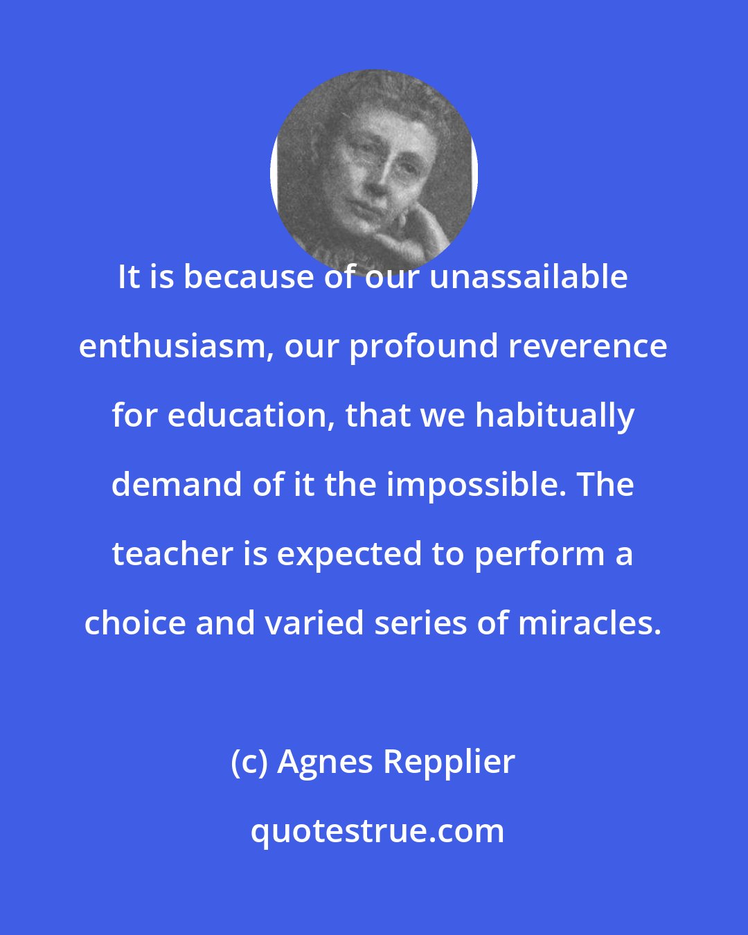 Agnes Repplier: It is because of our unassailable enthusiasm, our profound reverence for education, that we habitually demand of it the impossible. The teacher is expected to perform a choice and varied series of miracles.