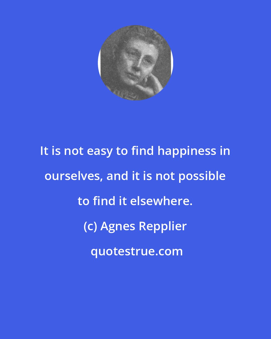 Agnes Repplier: It is not easy to find happiness in ourselves, and it is not possible to find it elsewhere.