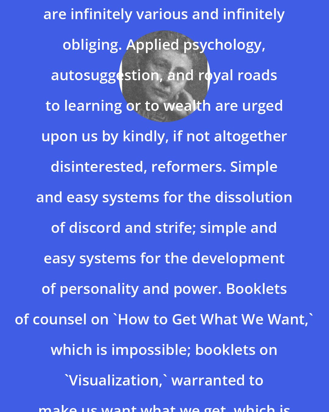 Agnes Repplier: The cure-alls of the present day are infinitely various and infinitely obliging. Applied psychology, autosuggestion, and royal roads to learning or to wealth are urged upon us by kindly, if not altogether disinterested, reformers. Simple and easy systems for the dissolution of discord and strife; simple and easy systems for the development of personality and power. Booklets of counsel on 'How to Get What We Want,' which is impossible; booklets on 'Visualization,' warranted to make us want what we get, which is ignoble.