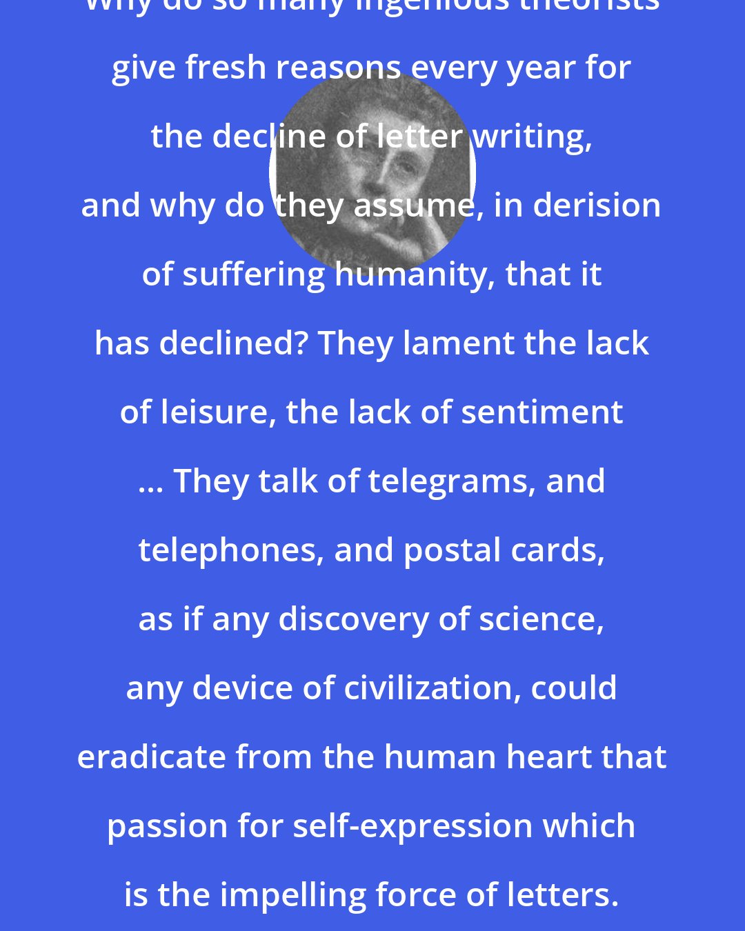 Agnes Repplier: Why do so many ingenious theorists give fresh reasons every year for the decline of letter writing, and why do they assume, in derision of suffering humanity, that it has declined? They lament the lack of leisure, the lack of sentiment ... They talk of telegrams, and telephones, and postal cards, as if any discovery of science, any device of civilization, could eradicate from the human heart that passion for self-expression which is the impelling force of letters.