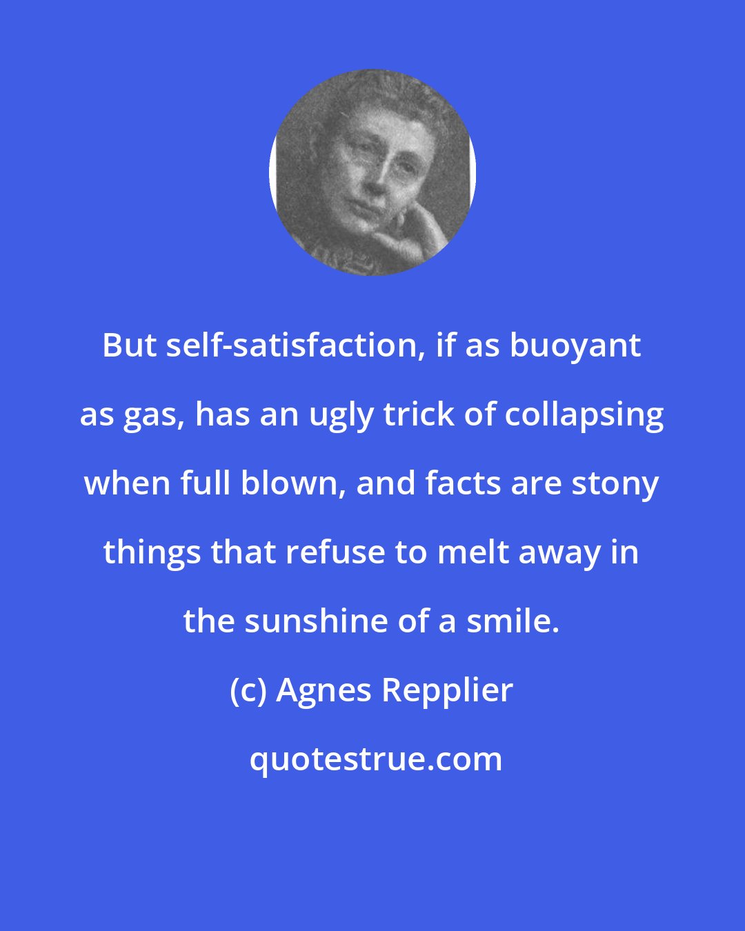 Agnes Repplier: But self-satisfaction, if as buoyant as gas, has an ugly trick of collapsing when full blown, and facts are stony things that refuse to melt away in the sunshine of a smile.