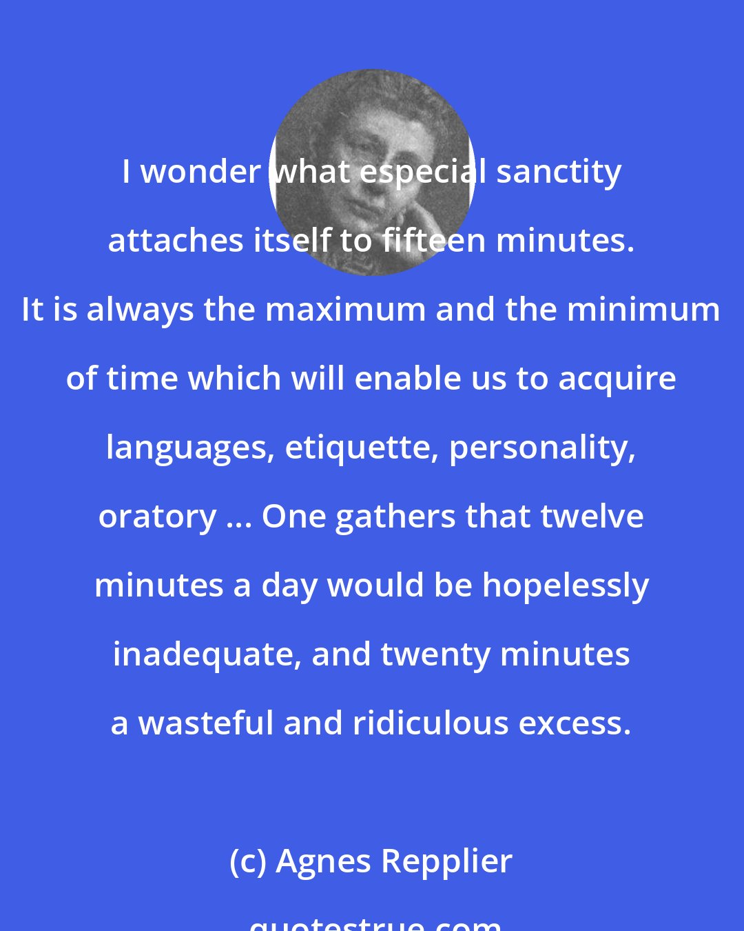 Agnes Repplier: I wonder what especial sanctity attaches itself to fifteen minutes. It is always the maximum and the minimum of time which will enable us to acquire languages, etiquette, personality, oratory ... One gathers that twelve minutes a day would be hopelessly inadequate, and twenty minutes a wasteful and ridiculous excess.