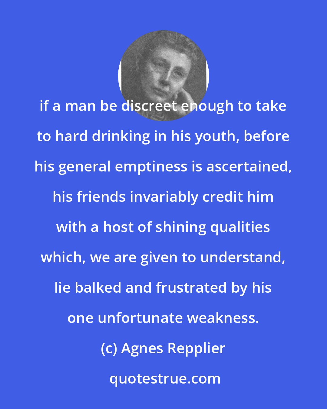 Agnes Repplier: if a man be discreet enough to take to hard drinking in his youth, before his general emptiness is ascertained, his friends invariably credit him with a host of shining qualities which, we are given to understand, lie balked and frustrated by his one unfortunate weakness.