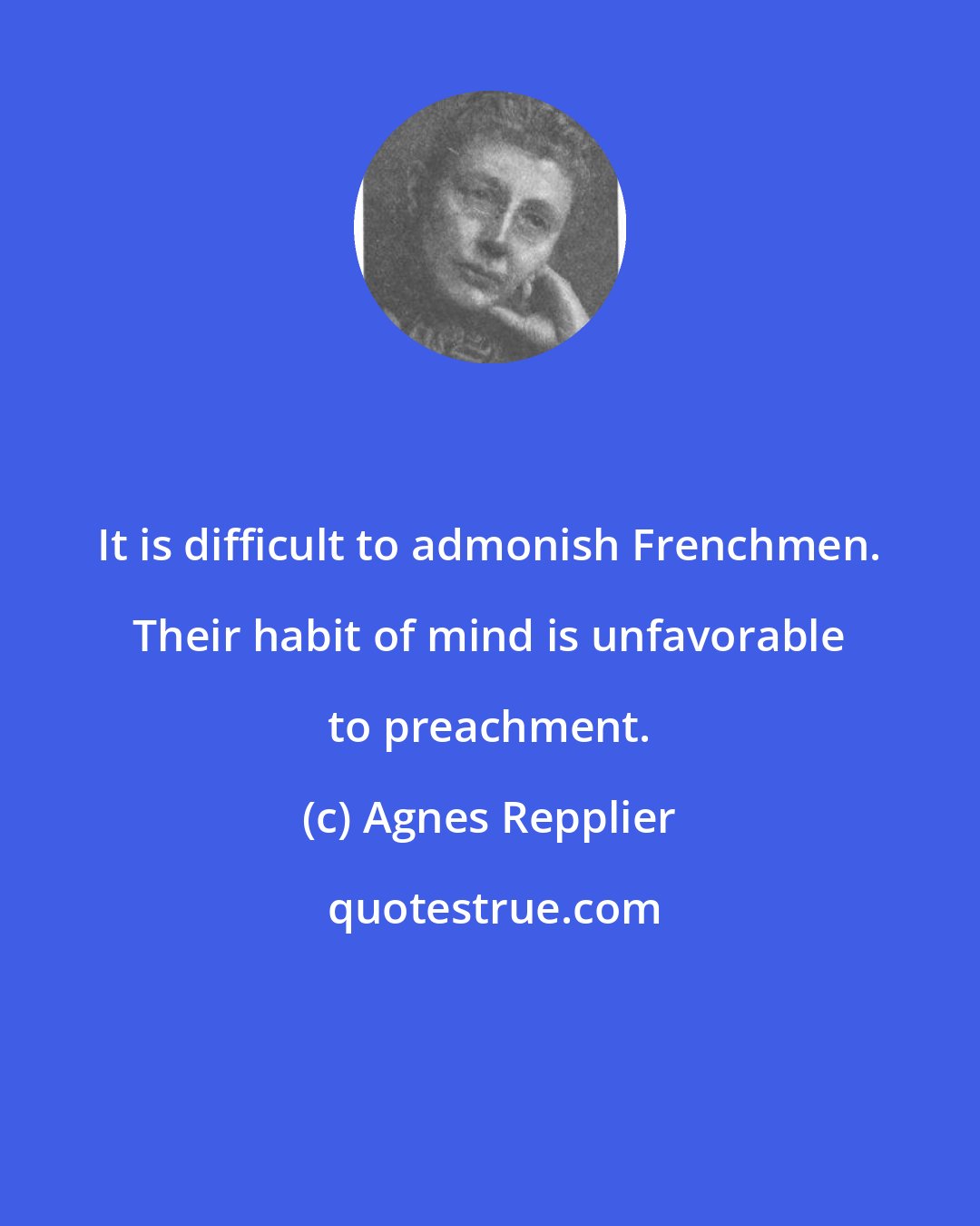 Agnes Repplier: It is difficult to admonish Frenchmen. Their habit of mind is unfavorable to preachment.