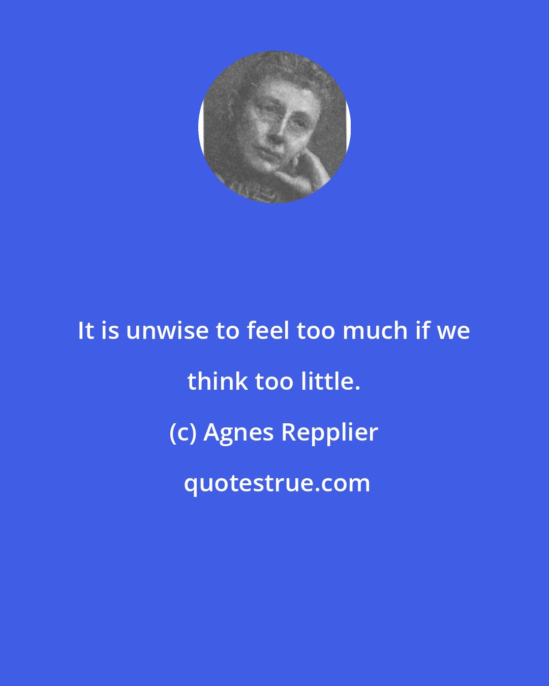 Agnes Repplier: It is unwise to feel too much if we think too little.