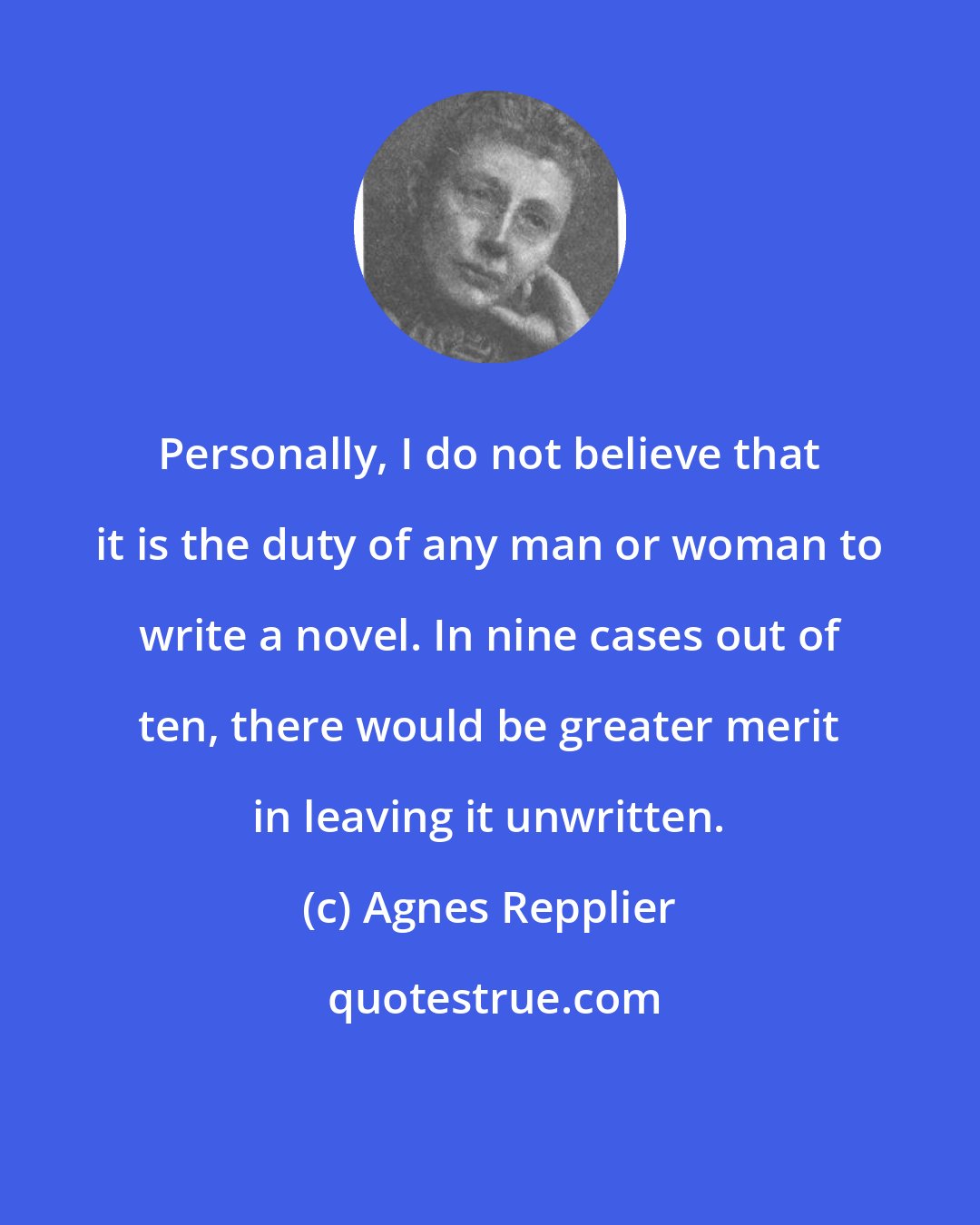 Agnes Repplier: Personally, I do not believe that it is the duty of any man or woman to write a novel. In nine cases out of ten, there would be greater merit in leaving it unwritten.