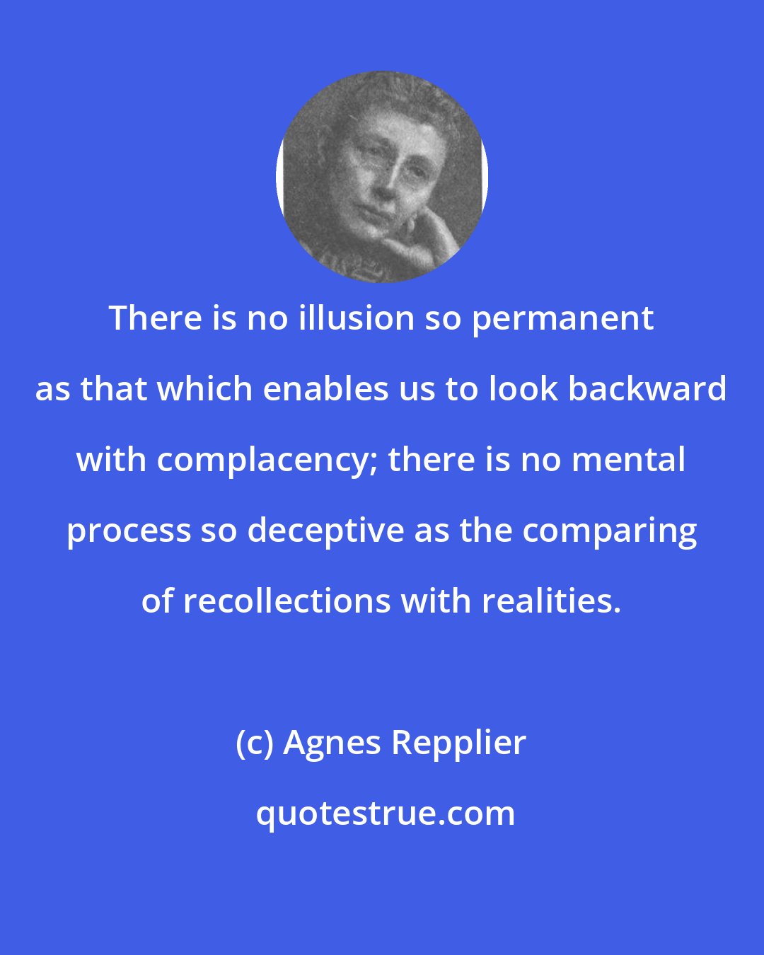 Agnes Repplier: There is no illusion so permanent as that which enables us to look backward with complacency; there is no mental process so deceptive as the comparing of recollections with realities.