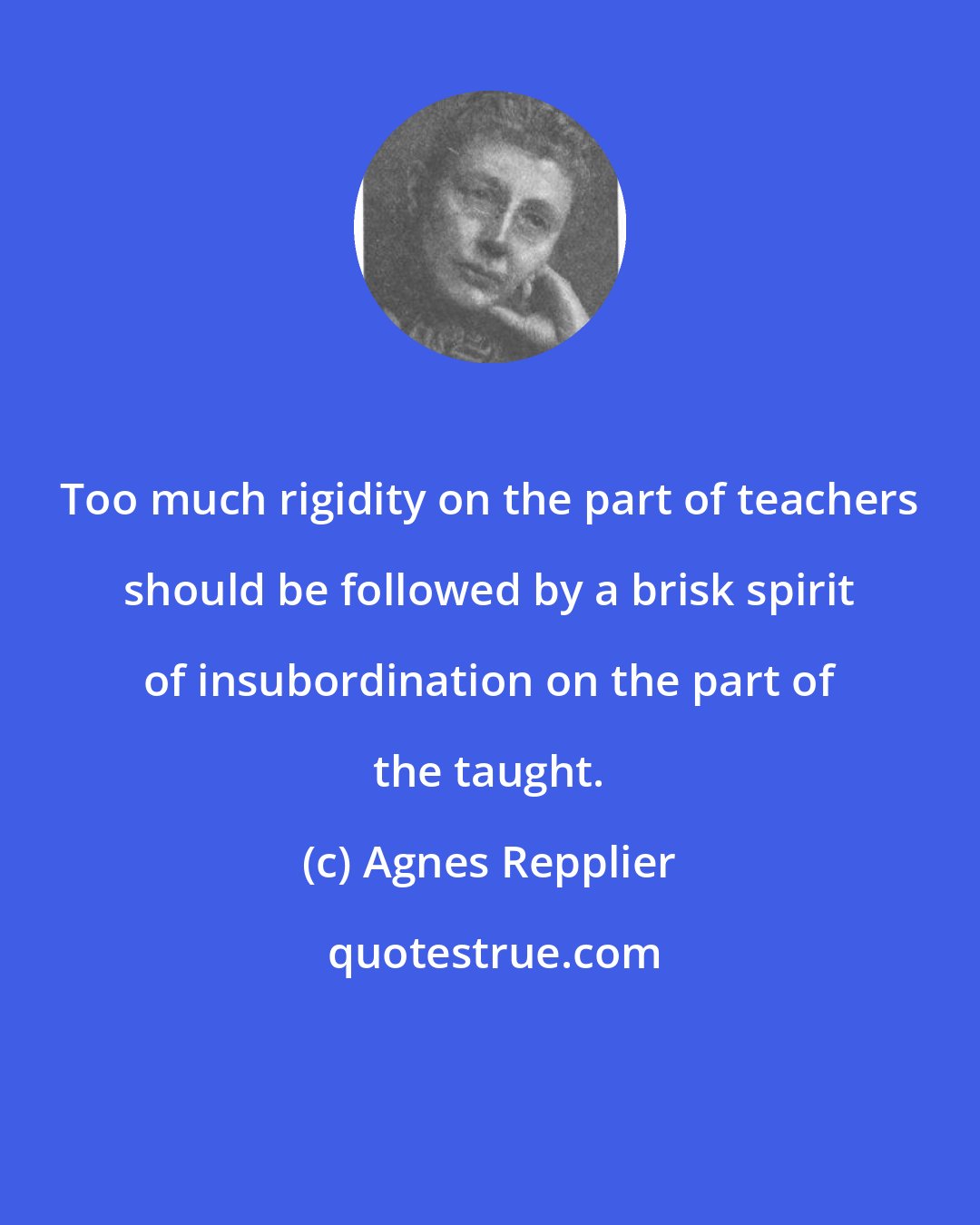 Agnes Repplier: Too much rigidity on the part of teachers should be followed by a brisk spirit of insubordination on the part of the taught.