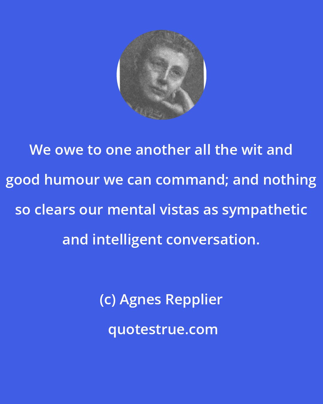 Agnes Repplier: We owe to one another all the wit and good humour we can command; and nothing so clears our mental vistas as sympathetic and intelligent conversation.