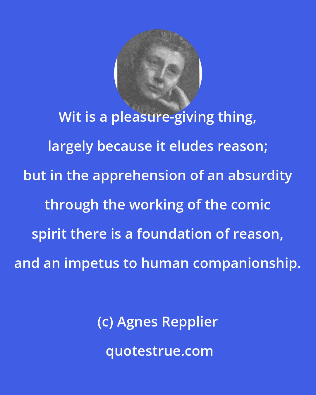 Agnes Repplier: Wit is a pleasure-giving thing, largely because it eludes reason; but in the apprehension of an absurdity through the working of the comic spirit there is a foundation of reason, and an impetus to human companionship.