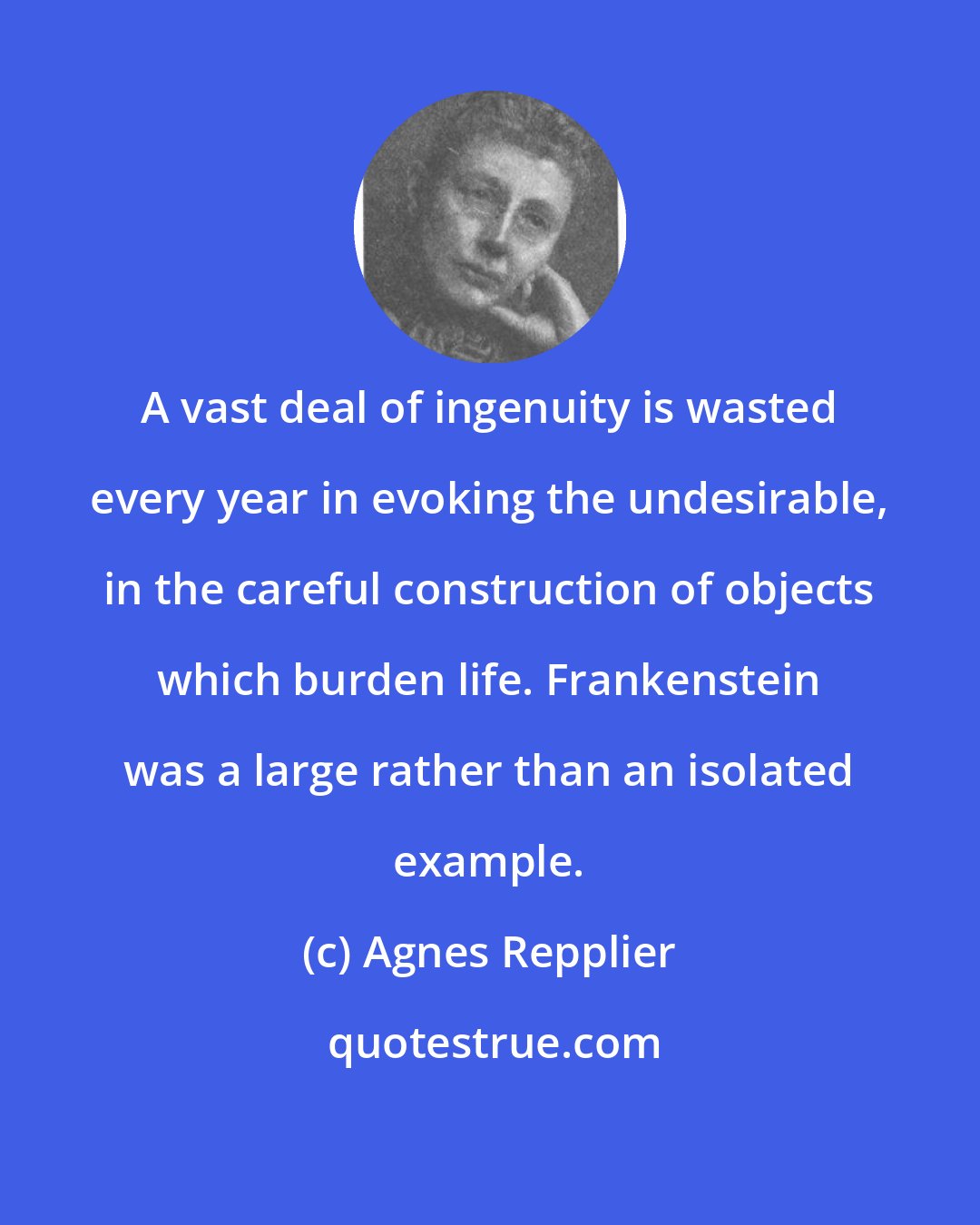 Agnes Repplier: A vast deal of ingenuity is wasted every year in evoking the undesirable, in the careful construction of objects which burden life. Frankenstein was a large rather than an isolated example.