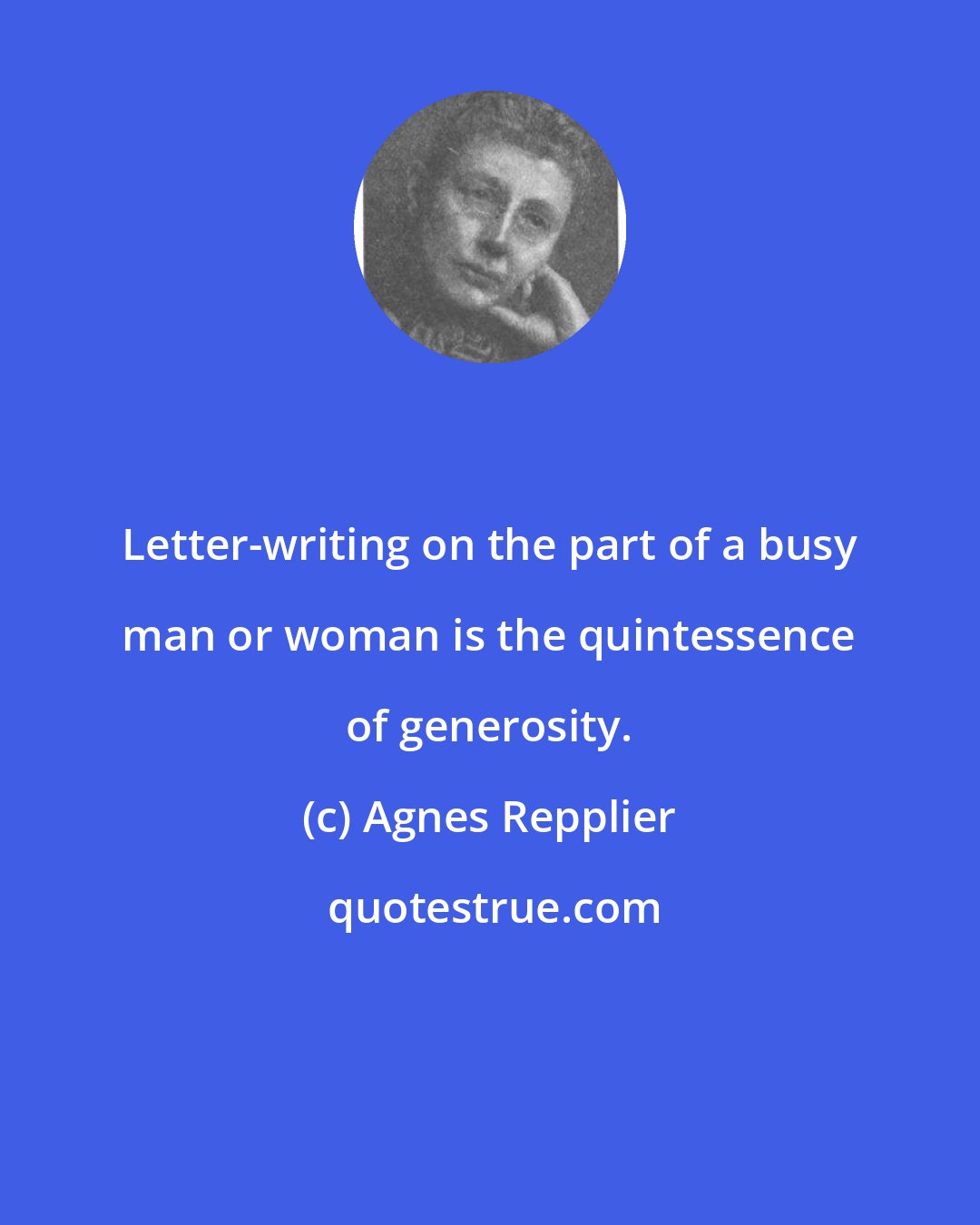 Agnes Repplier: Letter-writing on the part of a busy man or woman is the quintessence of generosity.