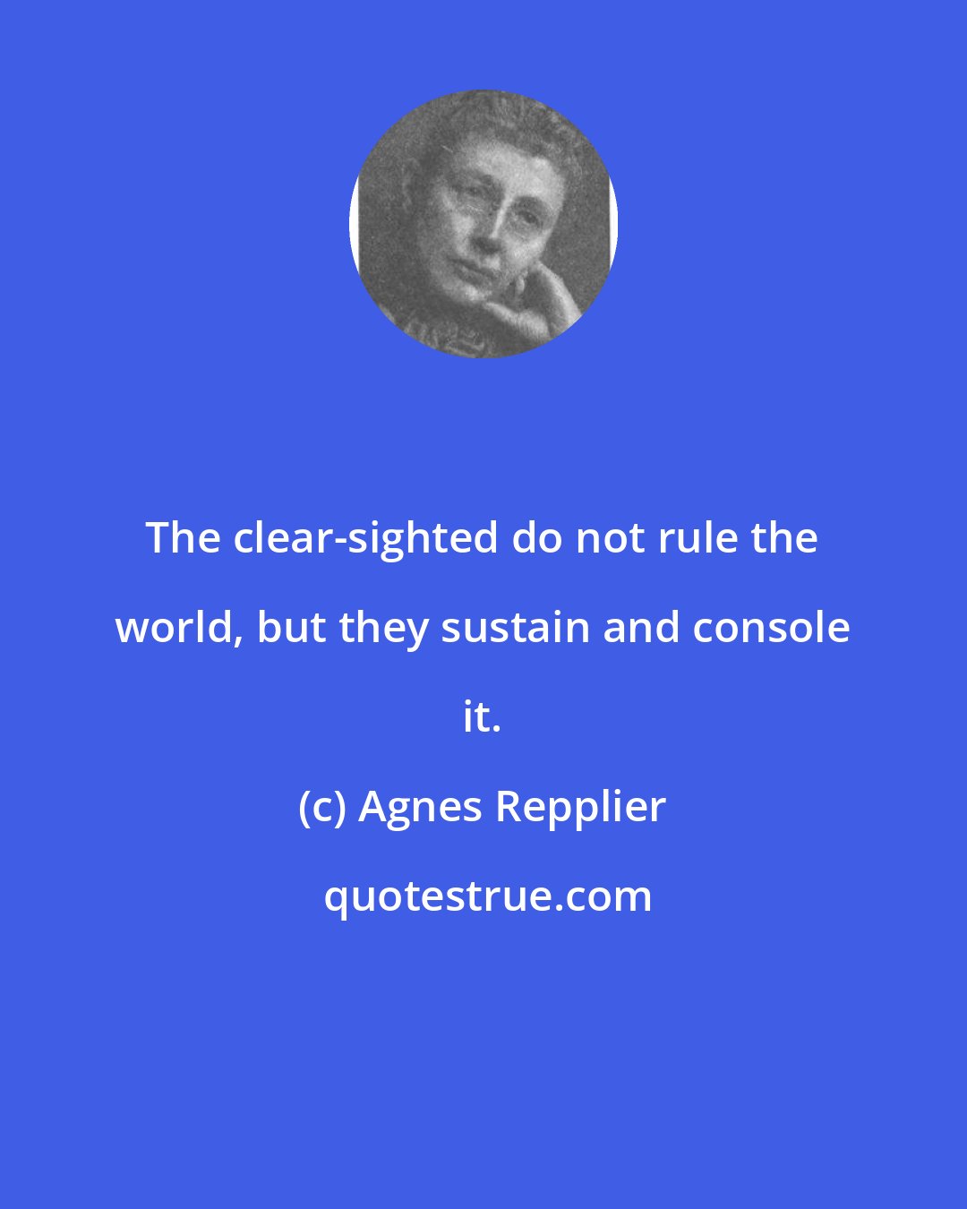 Agnes Repplier: The clear-sighted do not rule the world, but they sustain and console it.