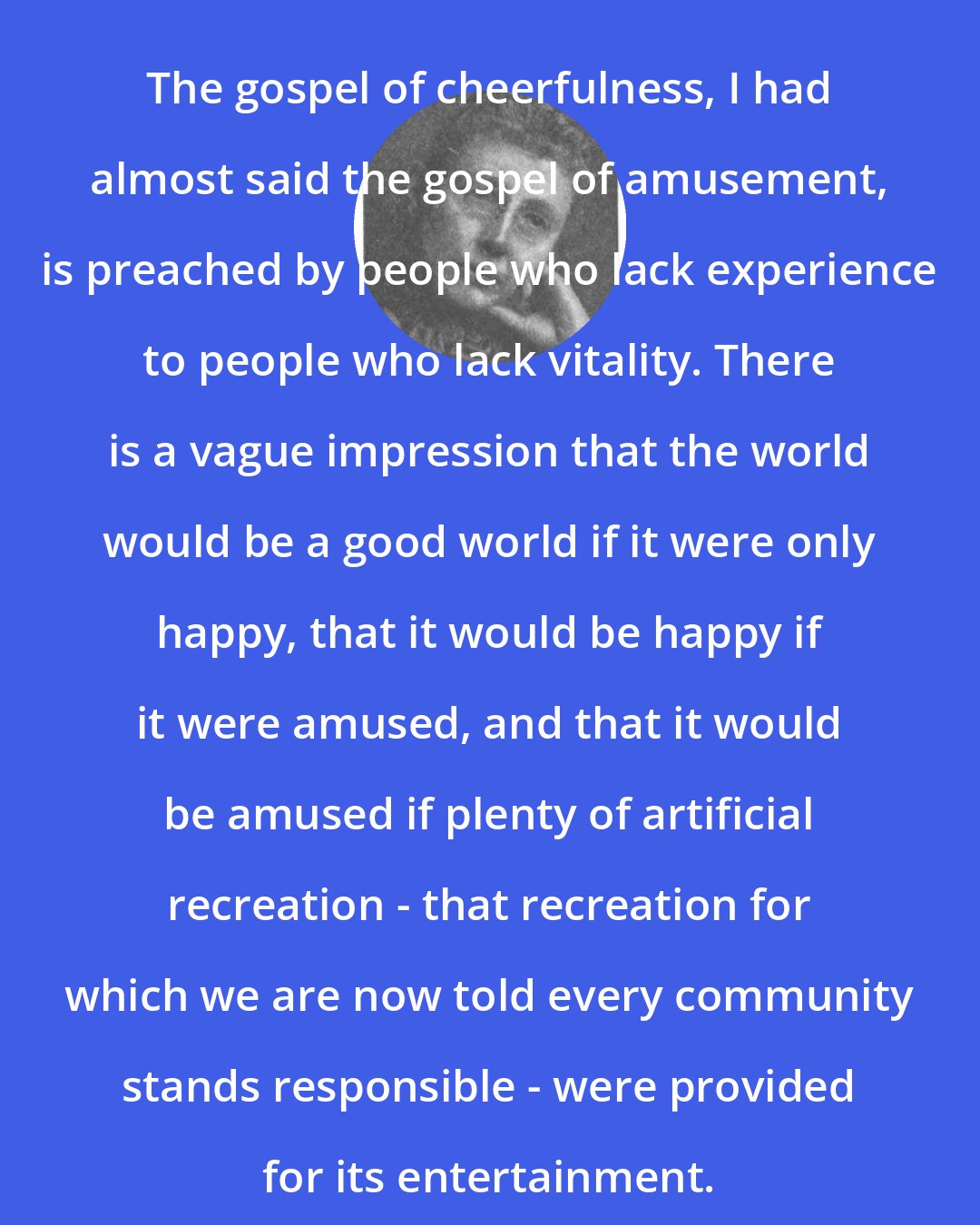 Agnes Repplier: The gospel of cheerfulness, I had almost said the gospel of amusement, is preached by people who lack experience to people who lack vitality. There is a vague impression that the world would be a good world if it were only happy, that it would be happy if it were amused, and that it would be amused if plenty of artificial recreation - that recreation for which we are now told every community stands responsible - were provided for its entertainment.