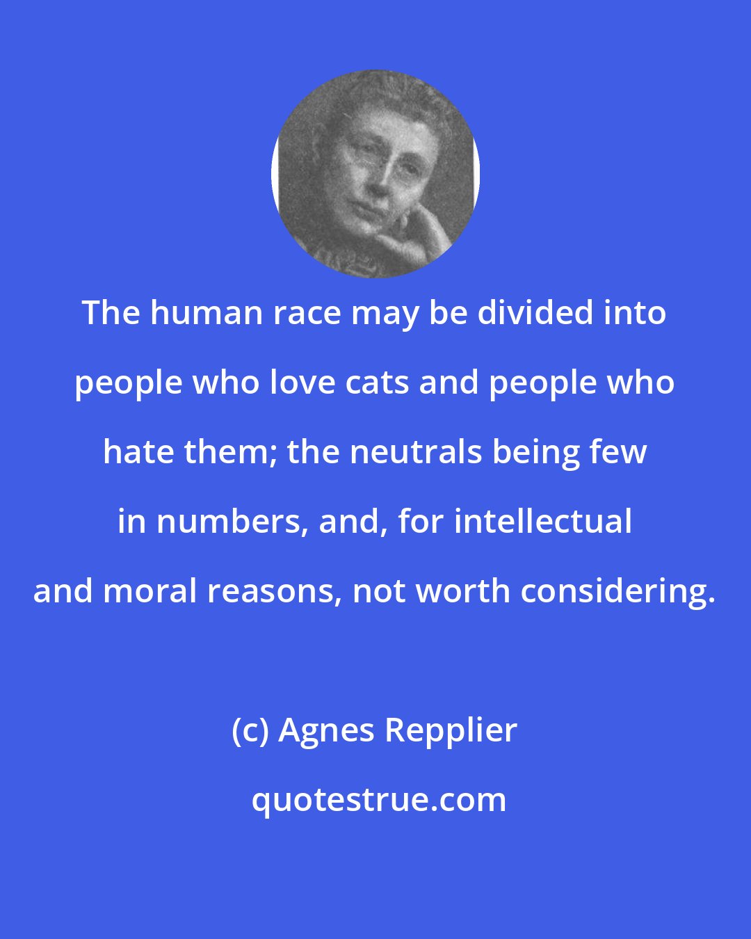 Agnes Repplier: The human race may be divided into people who love cats and people who hate them; the neutrals being few in numbers, and, for intellectual and moral reasons, not worth considering.