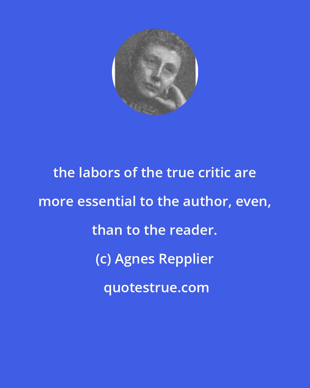 Agnes Repplier: the labors of the true critic are more essential to the author, even, than to the reader.