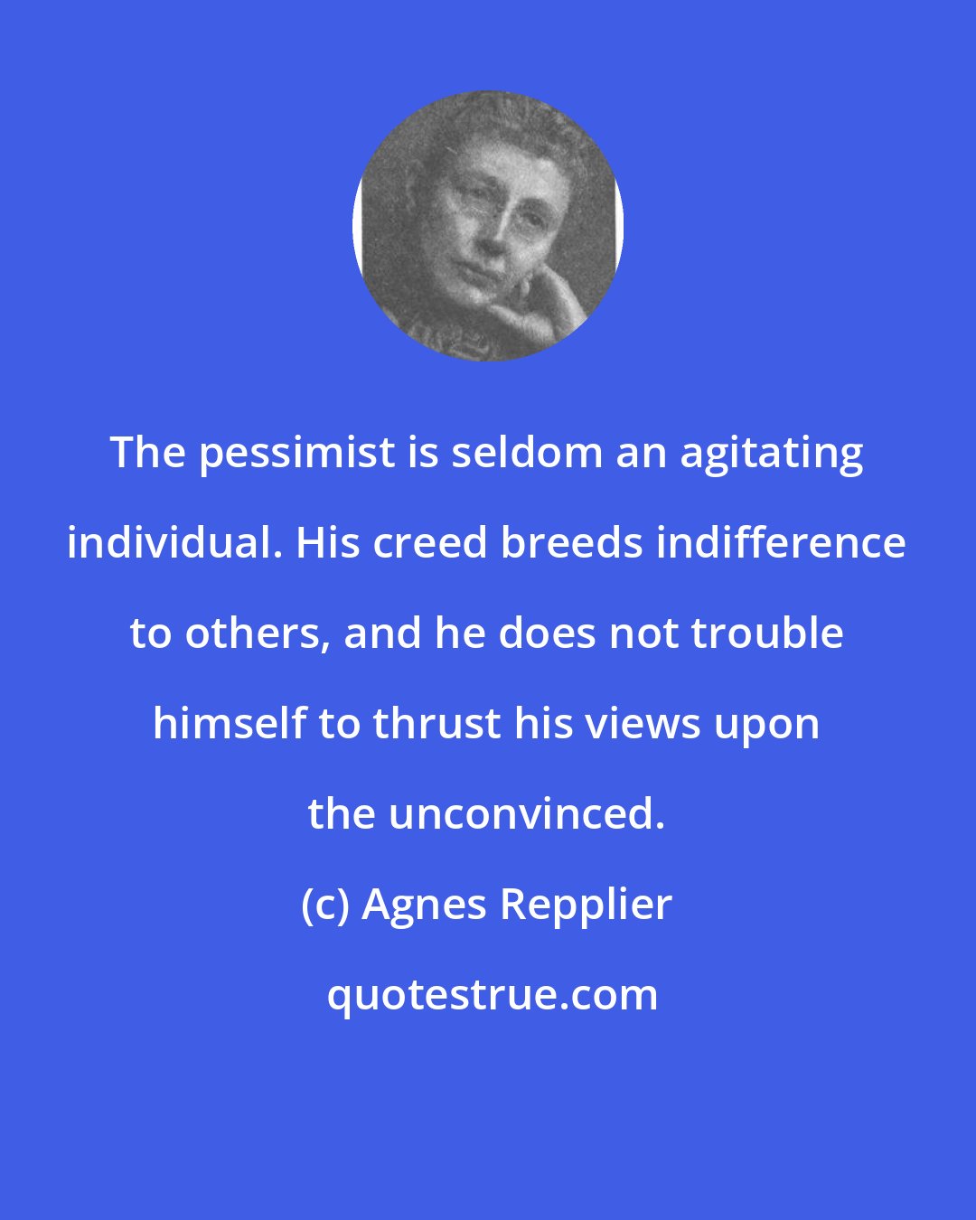 Agnes Repplier: The pessimist is seldom an agitating individual. His creed breeds indifference to others, and he does not trouble himself to thrust his views upon the unconvinced.