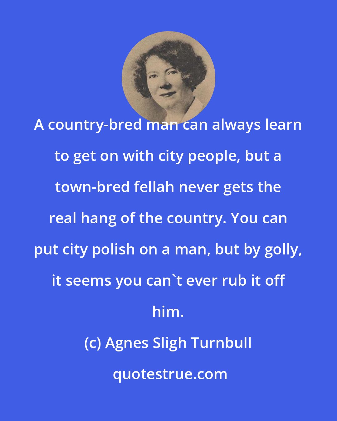 Agnes Sligh Turnbull: A country-bred man can always learn to get on with city people, but a town-bred fellah never gets the real hang of the country. You can put city polish on a man, but by golly, it seems you can't ever rub it off him.